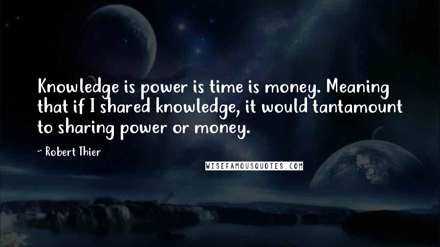 Robert Thier Quotes: Knowledge is power is time is money. Meaning that if I shared knowledge, it would tantamount to sharing power or money.