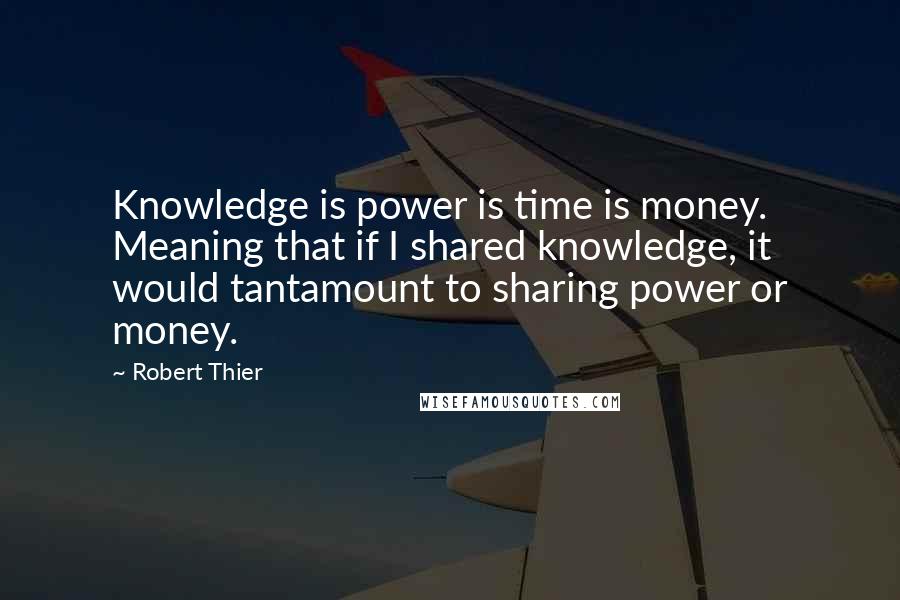 Robert Thier Quotes: Knowledge is power is time is money. Meaning that if I shared knowledge, it would tantamount to sharing power or money.