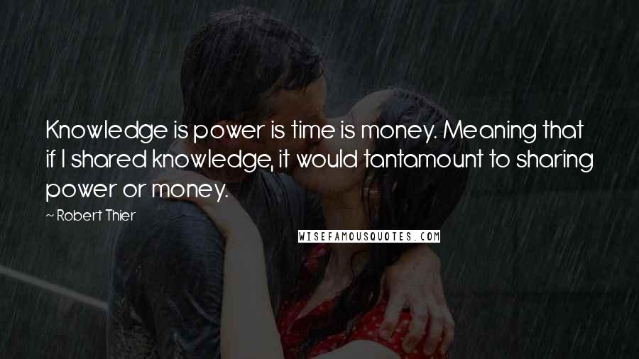 Robert Thier Quotes: Knowledge is power is time is money. Meaning that if I shared knowledge, it would tantamount to sharing power or money.