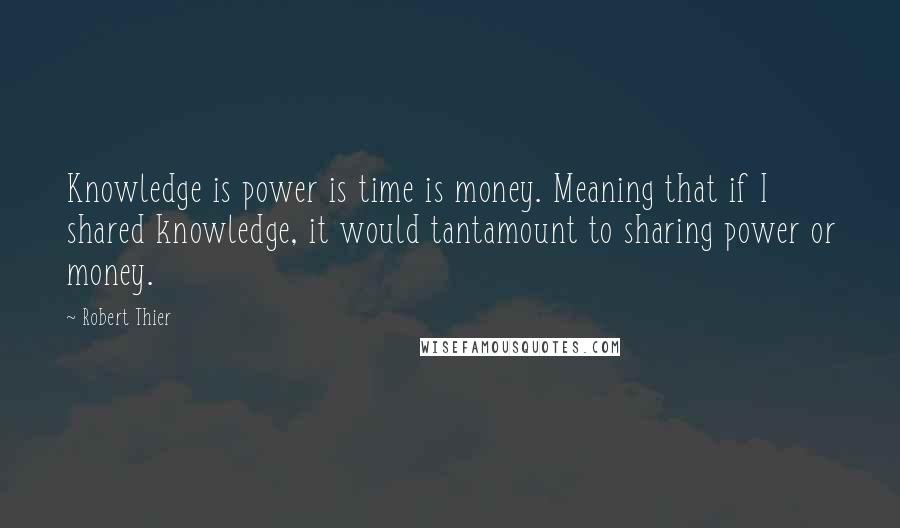 Robert Thier Quotes: Knowledge is power is time is money. Meaning that if I shared knowledge, it would tantamount to sharing power or money.