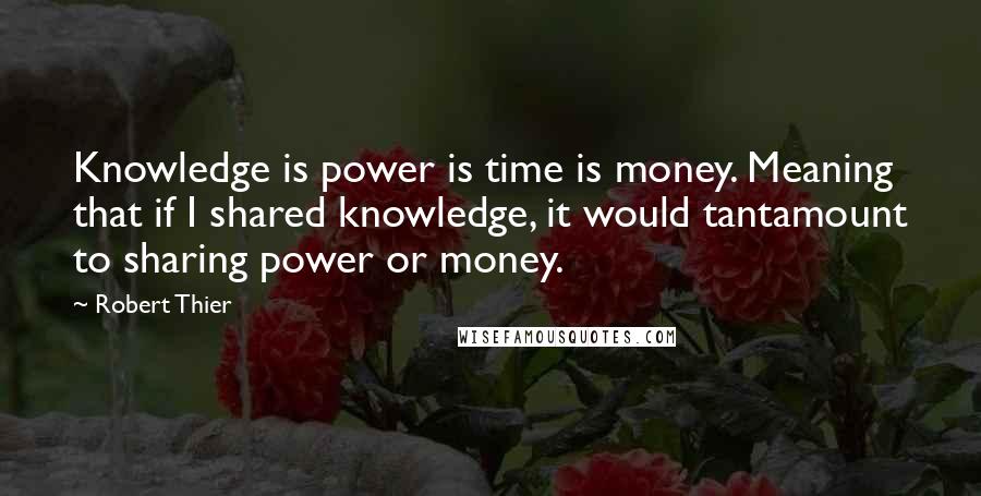 Robert Thier Quotes: Knowledge is power is time is money. Meaning that if I shared knowledge, it would tantamount to sharing power or money.