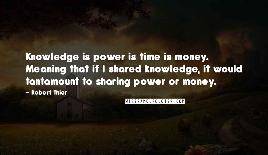 Robert Thier Quotes: Knowledge is power is time is money. Meaning that if I shared knowledge, it would tantamount to sharing power or money.