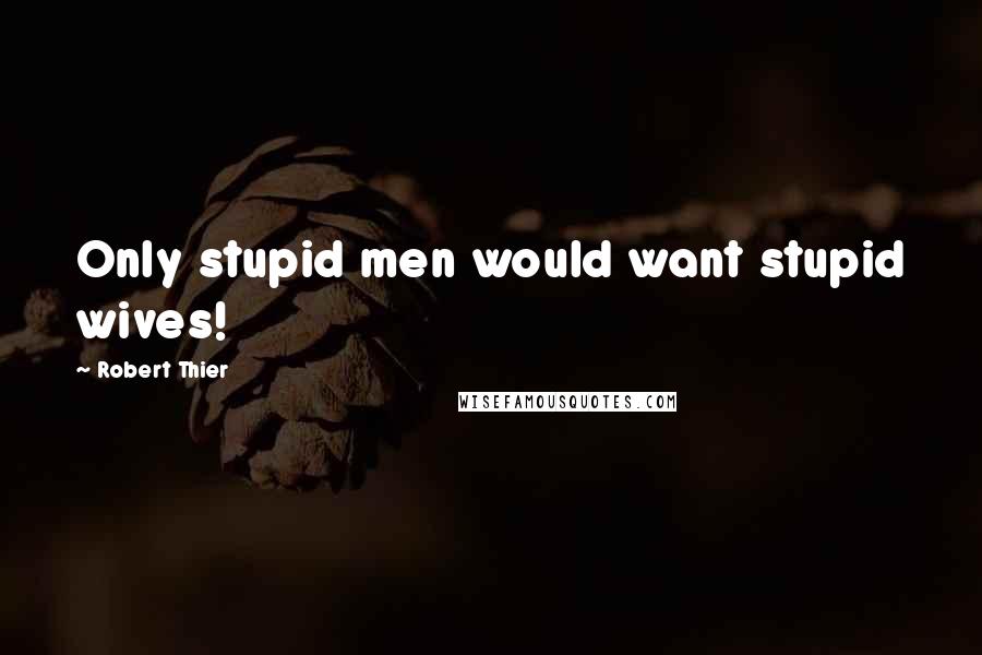 Robert Thier Quotes: Only stupid men would want stupid wives!