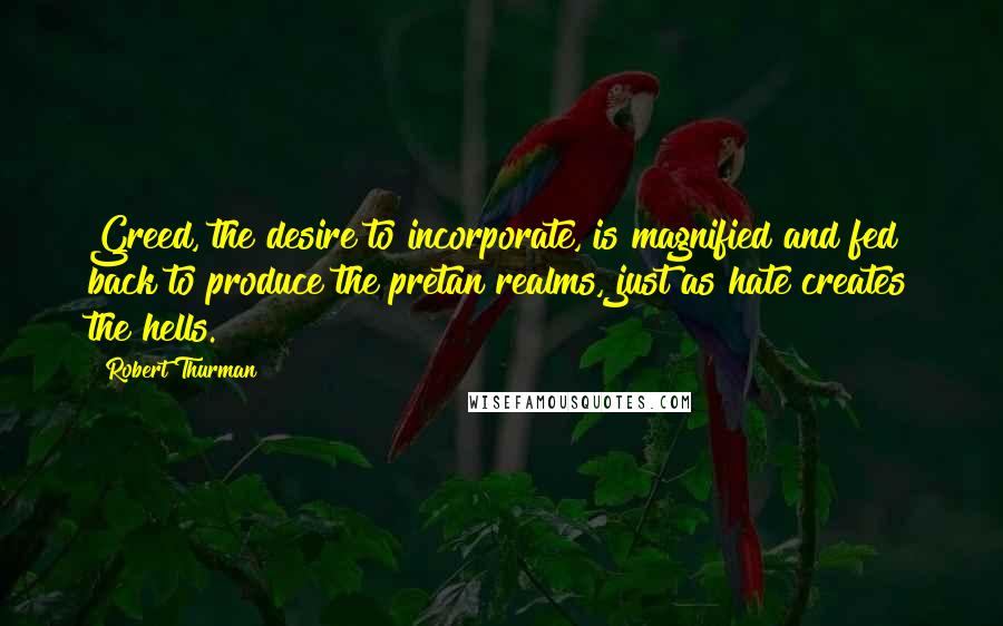 Robert Thurman Quotes: Greed, the desire to incorporate, is magnified and fed back to produce the pretan realms, just as hate creates the hells.