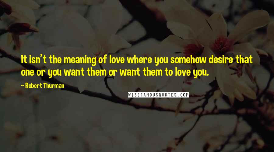 Robert Thurman Quotes: It isn't the meaning of love where you somehow desire that one or you want them or want them to love you.