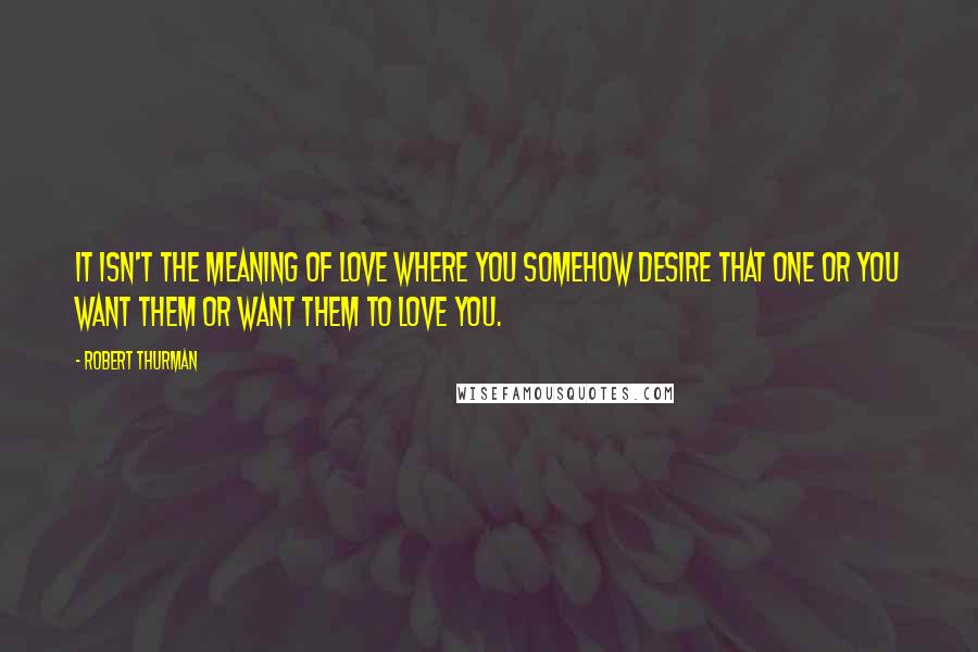 Robert Thurman Quotes: It isn't the meaning of love where you somehow desire that one or you want them or want them to love you.
