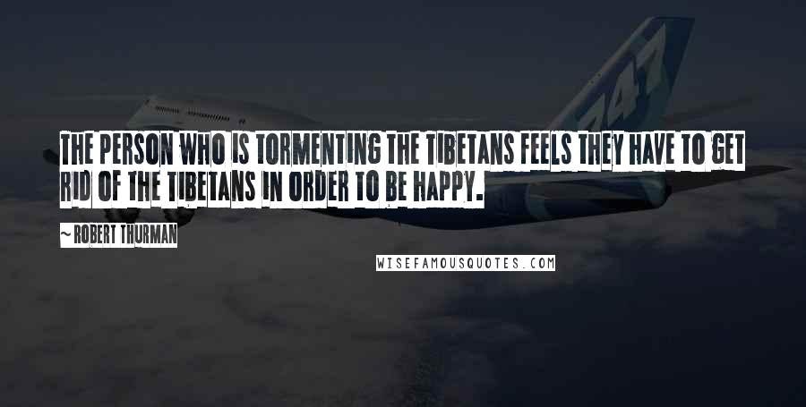 Robert Thurman Quotes: The person who is tormenting the Tibetans feels they have to get rid of the Tibetans in order to be happy.