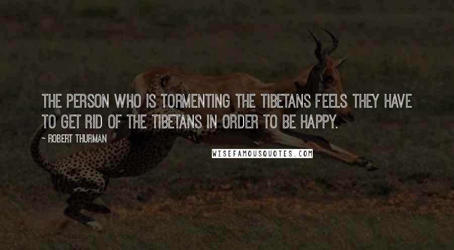 Robert Thurman Quotes: The person who is tormenting the Tibetans feels they have to get rid of the Tibetans in order to be happy.