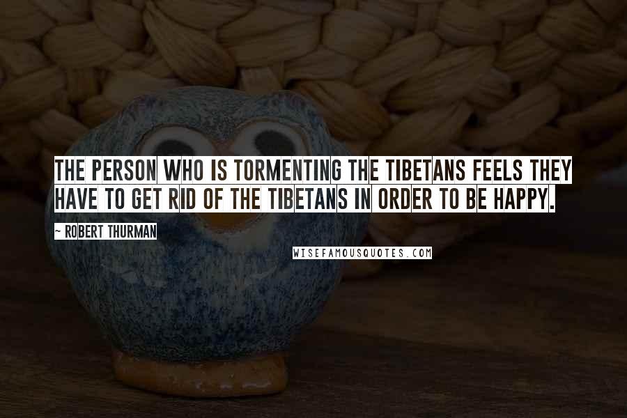 Robert Thurman Quotes: The person who is tormenting the Tibetans feels they have to get rid of the Tibetans in order to be happy.