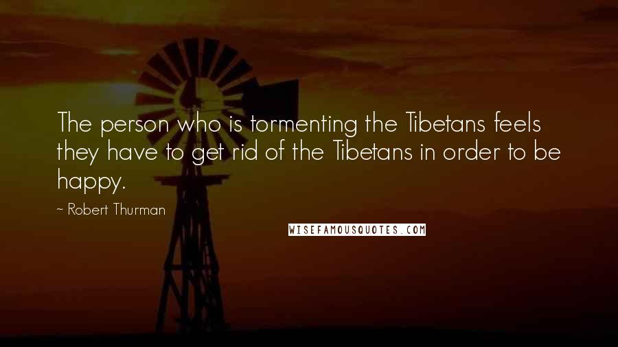 Robert Thurman Quotes: The person who is tormenting the Tibetans feels they have to get rid of the Tibetans in order to be happy.