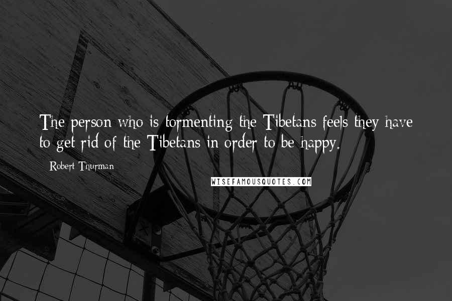 Robert Thurman Quotes: The person who is tormenting the Tibetans feels they have to get rid of the Tibetans in order to be happy.