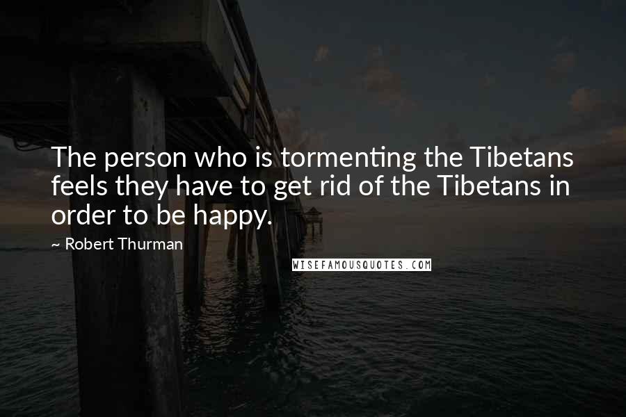 Robert Thurman Quotes: The person who is tormenting the Tibetans feels they have to get rid of the Tibetans in order to be happy.