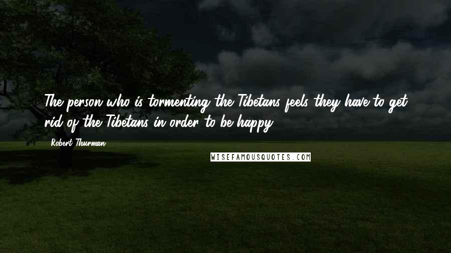 Robert Thurman Quotes: The person who is tormenting the Tibetans feels they have to get rid of the Tibetans in order to be happy.