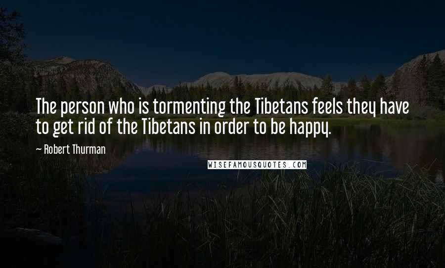 Robert Thurman Quotes: The person who is tormenting the Tibetans feels they have to get rid of the Tibetans in order to be happy.