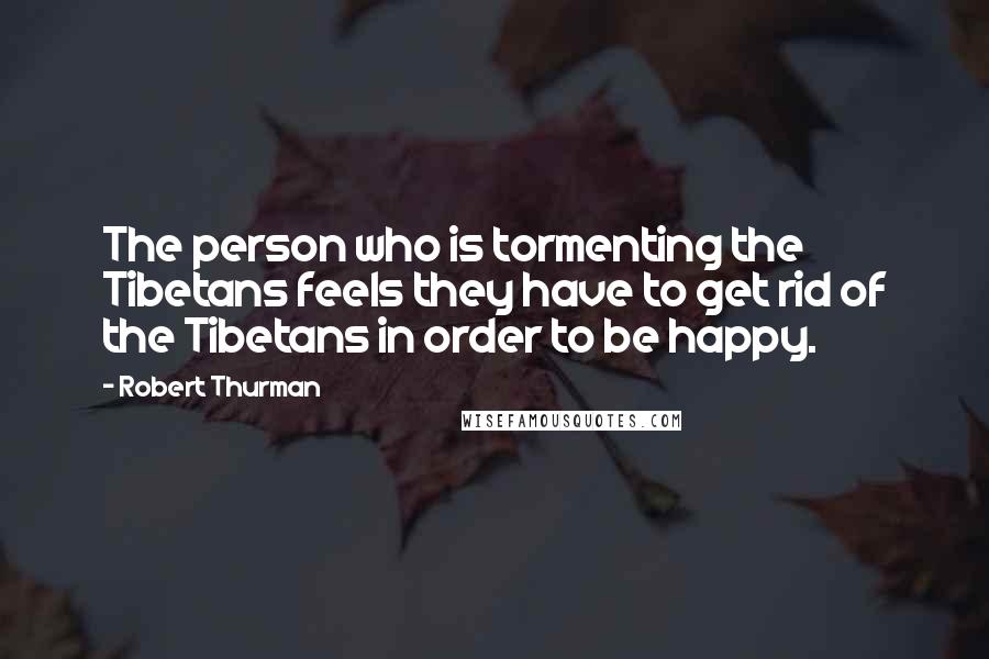 Robert Thurman Quotes: The person who is tormenting the Tibetans feels they have to get rid of the Tibetans in order to be happy.