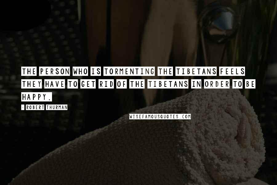 Robert Thurman Quotes: The person who is tormenting the Tibetans feels they have to get rid of the Tibetans in order to be happy.