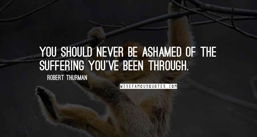 Robert Thurman Quotes: You should never be ashamed of the suffering you've been through.
