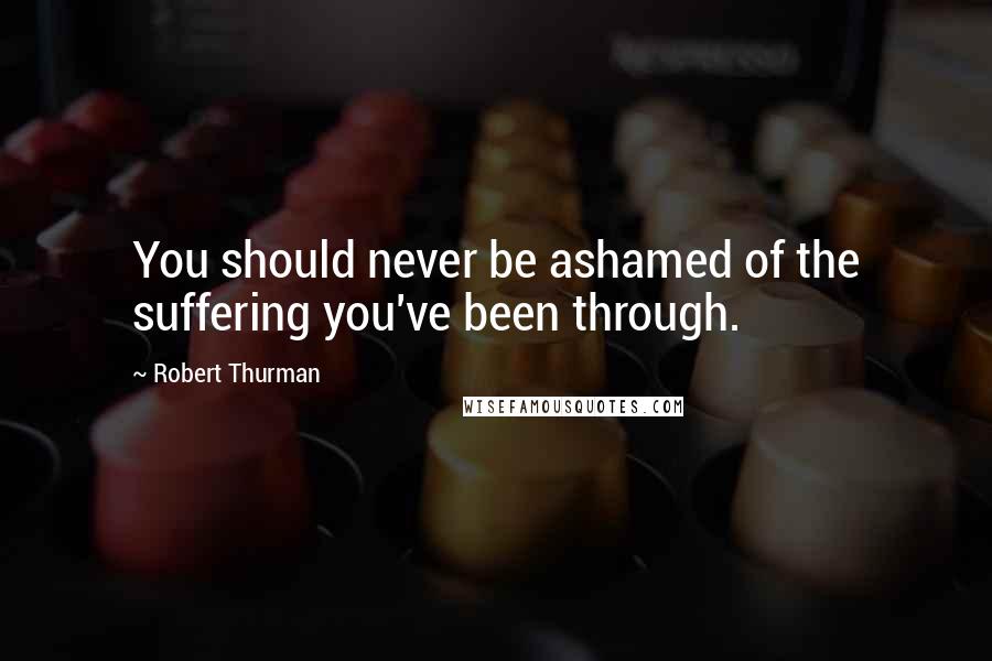 Robert Thurman Quotes: You should never be ashamed of the suffering you've been through.