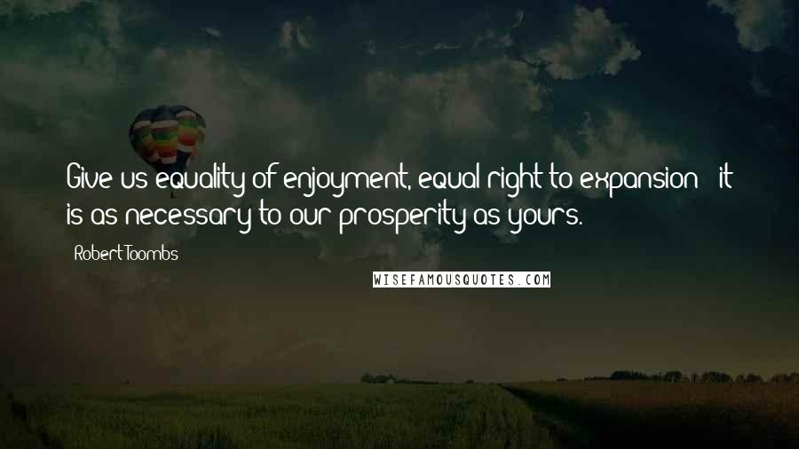 Robert Toombs Quotes: Give us equality of enjoyment, equal right to expansion - it is as necessary to our prosperity as yours.