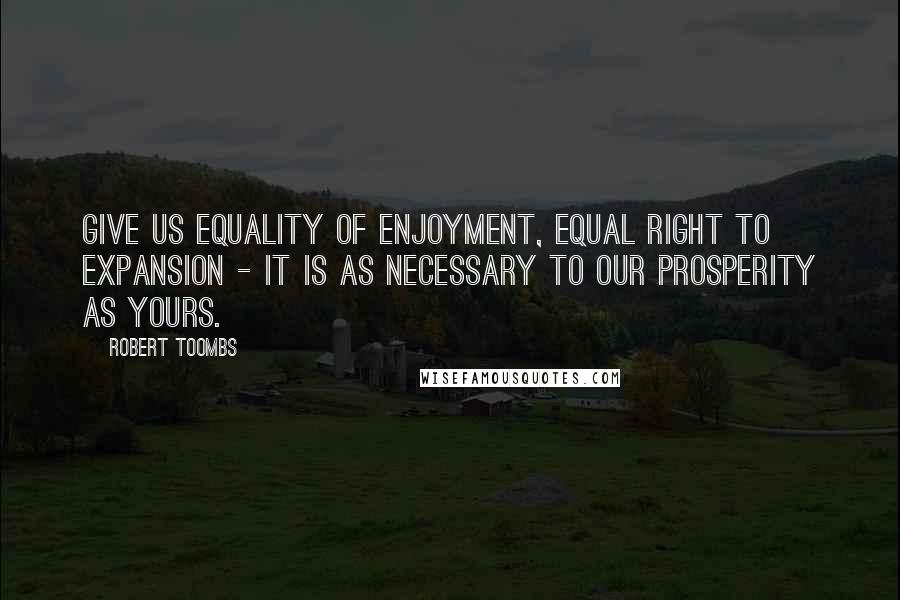 Robert Toombs Quotes: Give us equality of enjoyment, equal right to expansion - it is as necessary to our prosperity as yours.