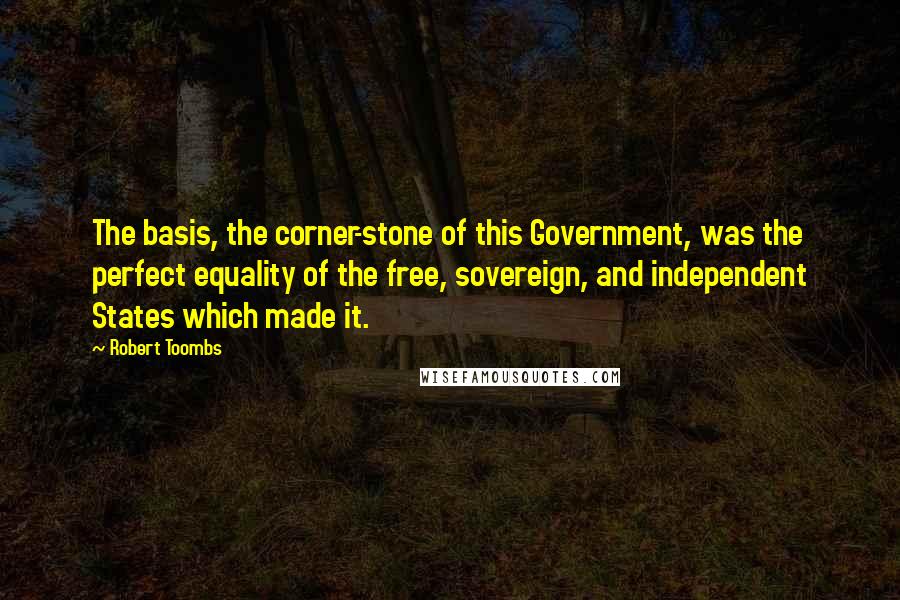 Robert Toombs Quotes: The basis, the corner-stone of this Government, was the perfect equality of the free, sovereign, and independent States which made it.