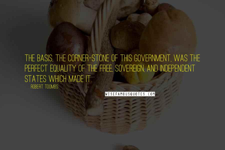 Robert Toombs Quotes: The basis, the corner-stone of this Government, was the perfect equality of the free, sovereign, and independent States which made it.