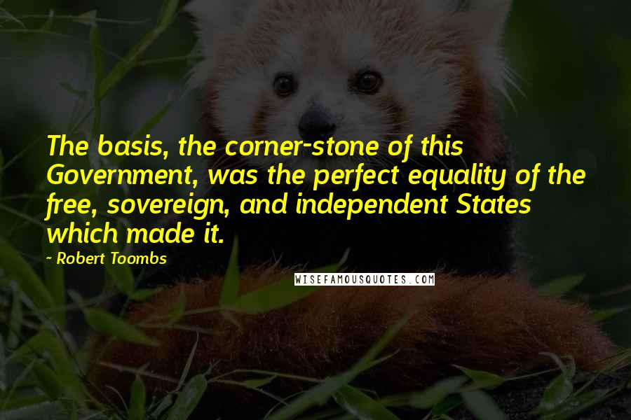 Robert Toombs Quotes: The basis, the corner-stone of this Government, was the perfect equality of the free, sovereign, and independent States which made it.