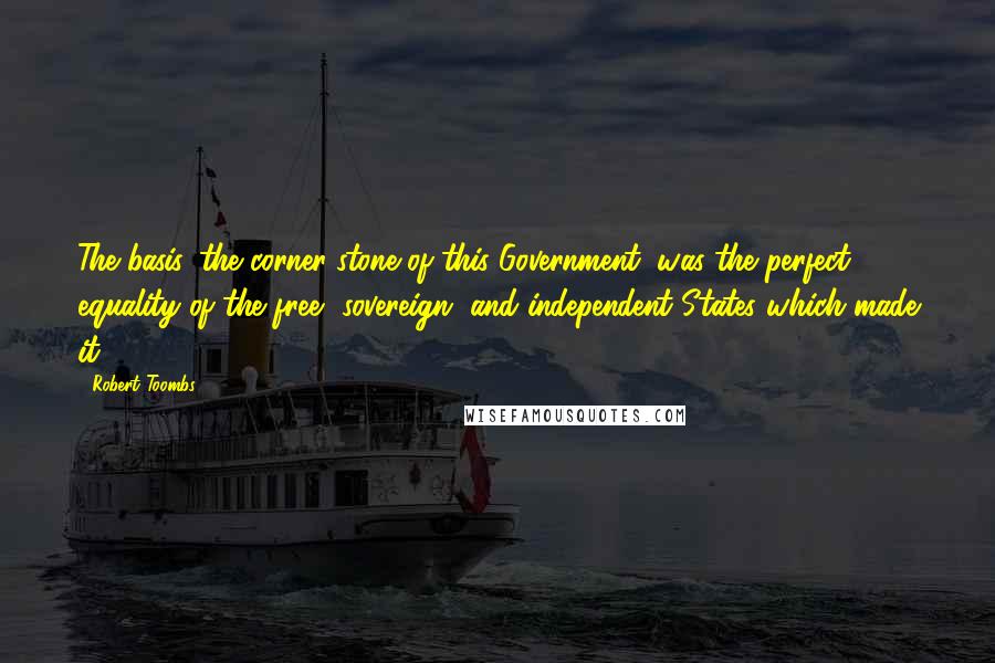 Robert Toombs Quotes: The basis, the corner-stone of this Government, was the perfect equality of the free, sovereign, and independent States which made it.