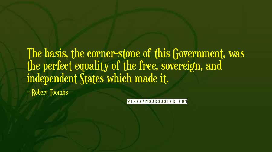 Robert Toombs Quotes: The basis, the corner-stone of this Government, was the perfect equality of the free, sovereign, and independent States which made it.