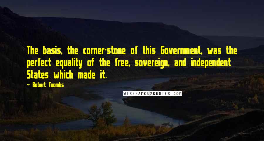 Robert Toombs Quotes: The basis, the corner-stone of this Government, was the perfect equality of the free, sovereign, and independent States which made it.