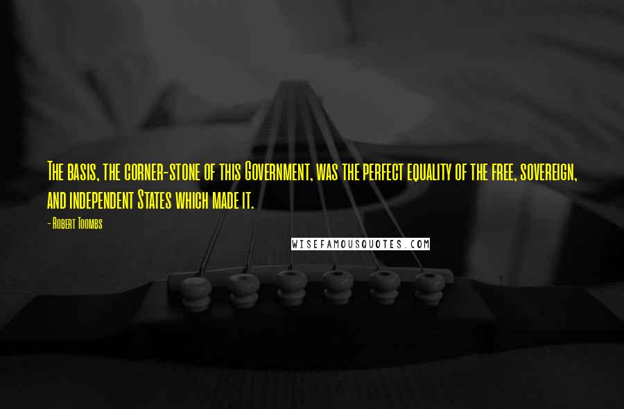 Robert Toombs Quotes: The basis, the corner-stone of this Government, was the perfect equality of the free, sovereign, and independent States which made it.