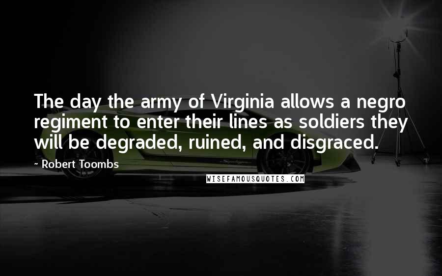 Robert Toombs Quotes: The day the army of Virginia allows a negro regiment to enter their lines as soldiers they will be degraded, ruined, and disgraced.