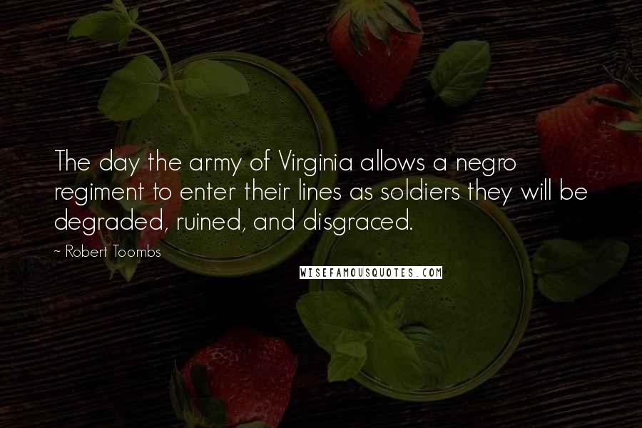 Robert Toombs Quotes: The day the army of Virginia allows a negro regiment to enter their lines as soldiers they will be degraded, ruined, and disgraced.