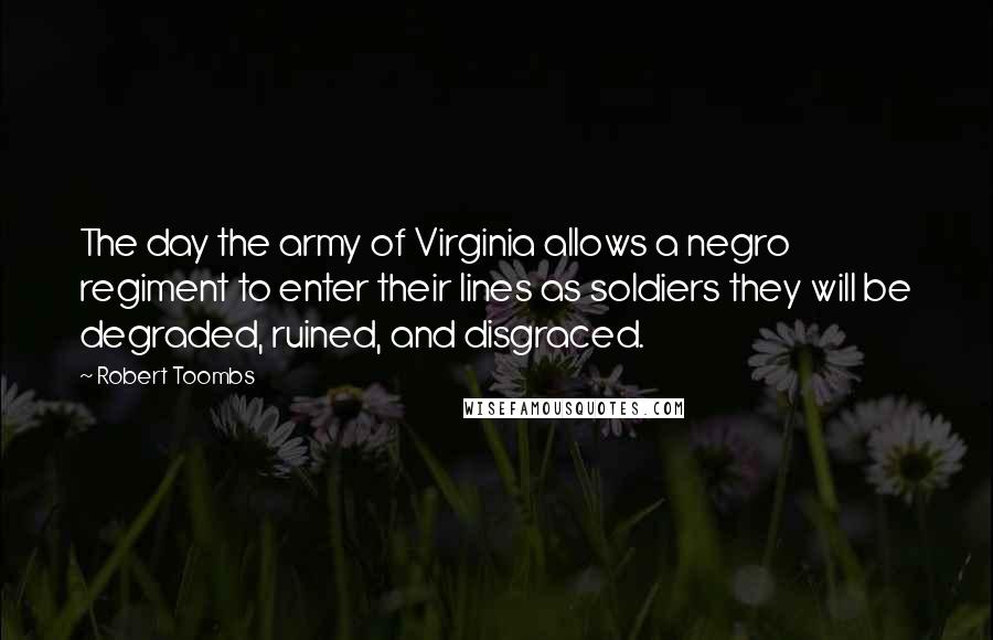 Robert Toombs Quotes: The day the army of Virginia allows a negro regiment to enter their lines as soldiers they will be degraded, ruined, and disgraced.