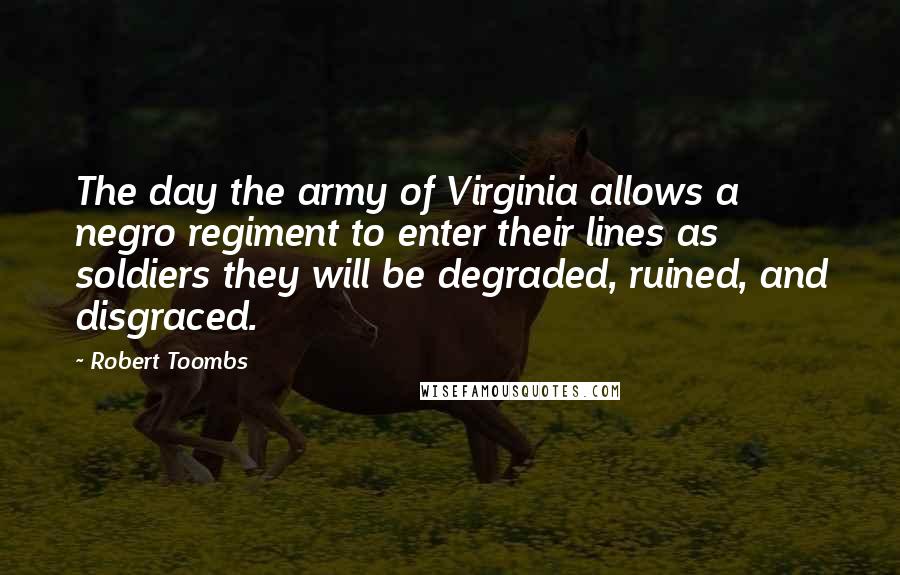 Robert Toombs Quotes: The day the army of Virginia allows a negro regiment to enter their lines as soldiers they will be degraded, ruined, and disgraced.