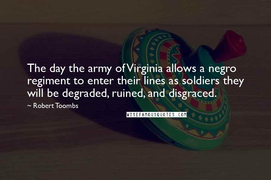 Robert Toombs Quotes: The day the army of Virginia allows a negro regiment to enter their lines as soldiers they will be degraded, ruined, and disgraced.