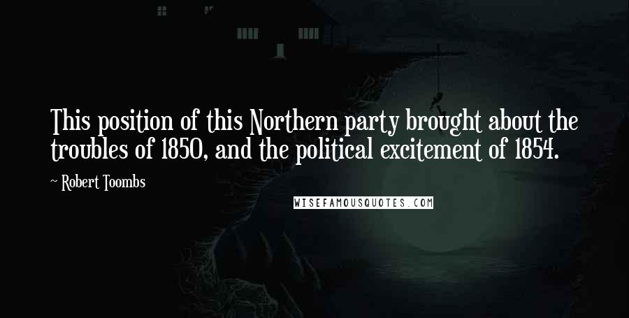Robert Toombs Quotes: This position of this Northern party brought about the troubles of 1850, and the political excitement of 1854.