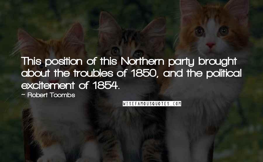 Robert Toombs Quotes: This position of this Northern party brought about the troubles of 1850, and the political excitement of 1854.