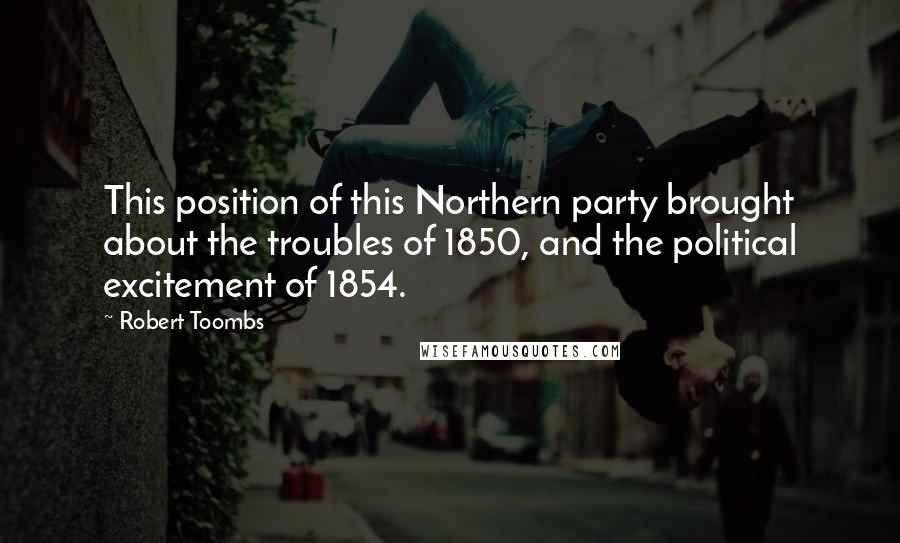 Robert Toombs Quotes: This position of this Northern party brought about the troubles of 1850, and the political excitement of 1854.