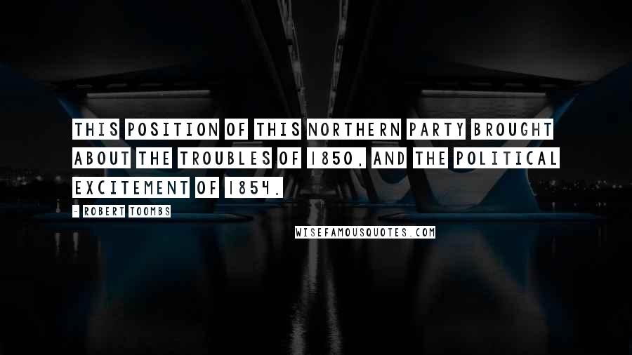 Robert Toombs Quotes: This position of this Northern party brought about the troubles of 1850, and the political excitement of 1854.