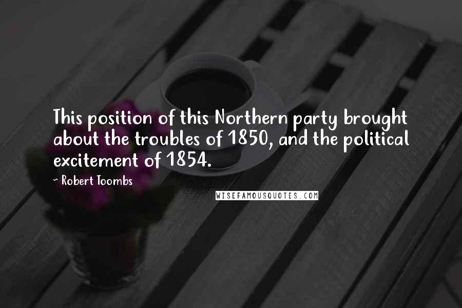 Robert Toombs Quotes: This position of this Northern party brought about the troubles of 1850, and the political excitement of 1854.