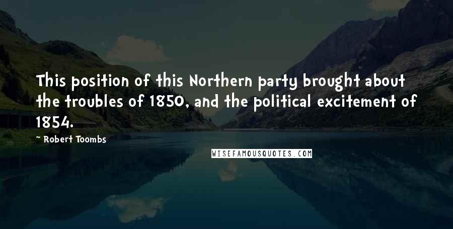 Robert Toombs Quotes: This position of this Northern party brought about the troubles of 1850, and the political excitement of 1854.