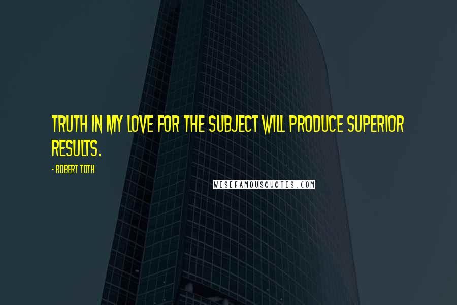 Robert Toth Quotes: Truth in my love for the subject will produce superior results.