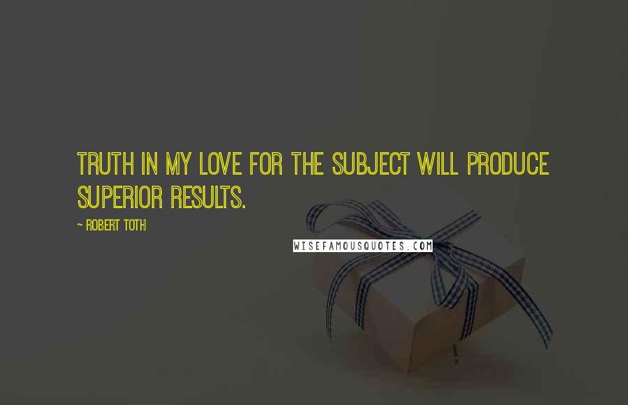 Robert Toth Quotes: Truth in my love for the subject will produce superior results.