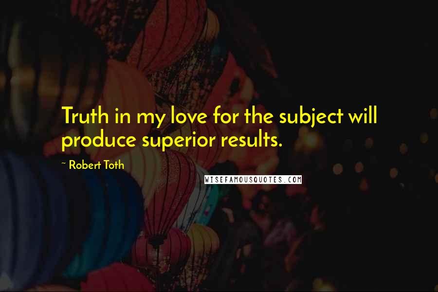 Robert Toth Quotes: Truth in my love for the subject will produce superior results.