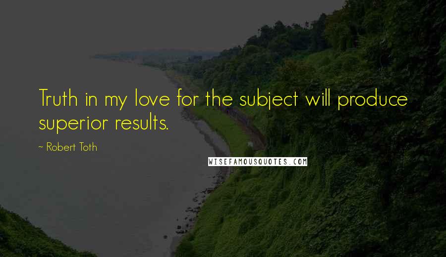 Robert Toth Quotes: Truth in my love for the subject will produce superior results.