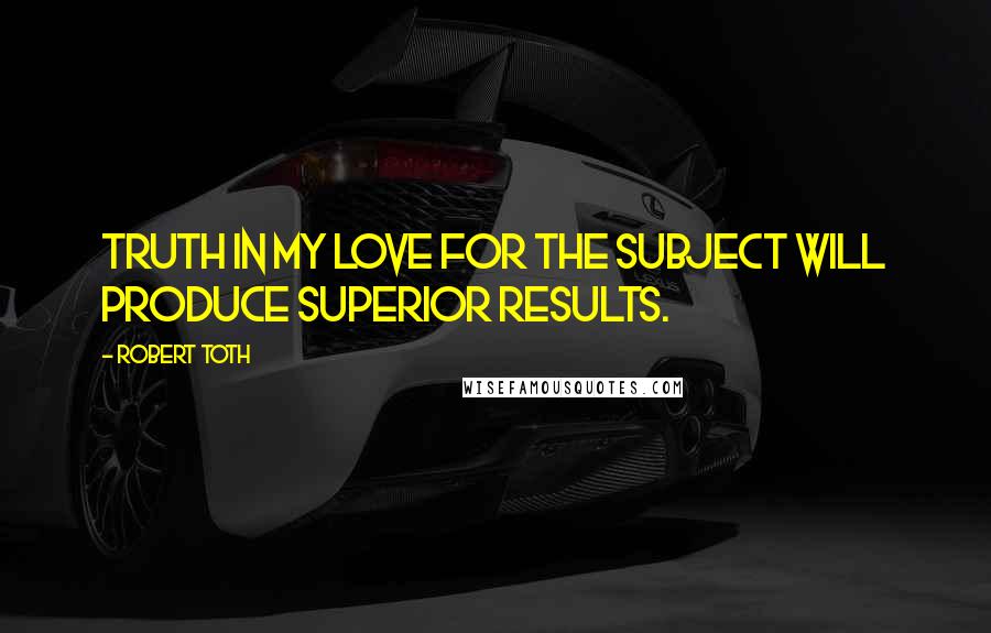 Robert Toth Quotes: Truth in my love for the subject will produce superior results.