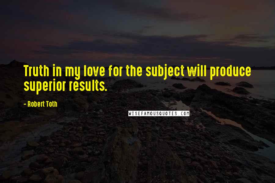 Robert Toth Quotes: Truth in my love for the subject will produce superior results.