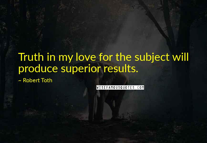 Robert Toth Quotes: Truth in my love for the subject will produce superior results.