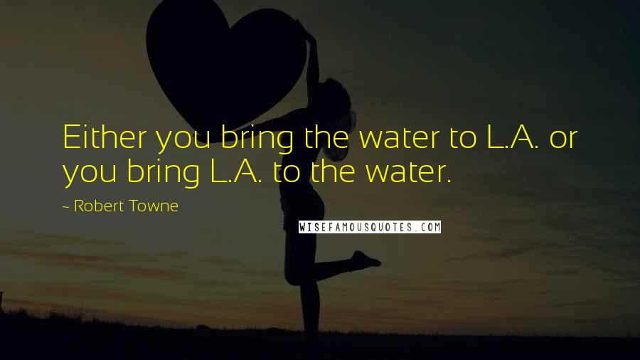 Robert Towne Quotes: Either you bring the water to L.A. or you bring L.A. to the water.